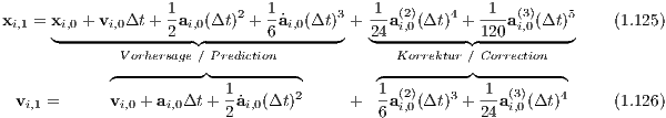 xi,1 = xi,0 + vi,0Δt + 1ai,0(Δt)2 + 1 ˙ai,0(Δt )3 +-1a(2)(Δt)4 +-1 a(3)(Δt )5    (1.125)
     ◟------------2--◝◜------6-------◞   2◟4-i,0------◝1◜20--i,0---◞
             Vorhersage ∕ Prediction            Korrektur ∕ Correction
            ◜---------◞◟---------◝        ◜---------◞◟--------◝
 v   =      v  + a  Δt + 1˙a  (Δt)2     +  1a(2)(Δt)3 +-1 a(3)(Δt )4      (1.126)
  i,1         i,0   i,0     2 i,0             6 i,0       24  i,0
